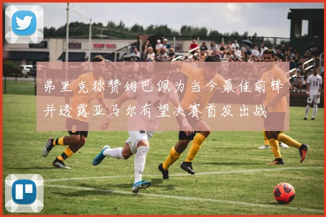 弗里克称赞姆巴佩为当今最佳前锋并透露亚马尔有望决赛首发出战