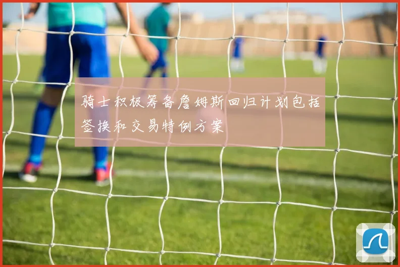 骑士积极筹备詹姆斯回归计划包括签换和交易特例方案