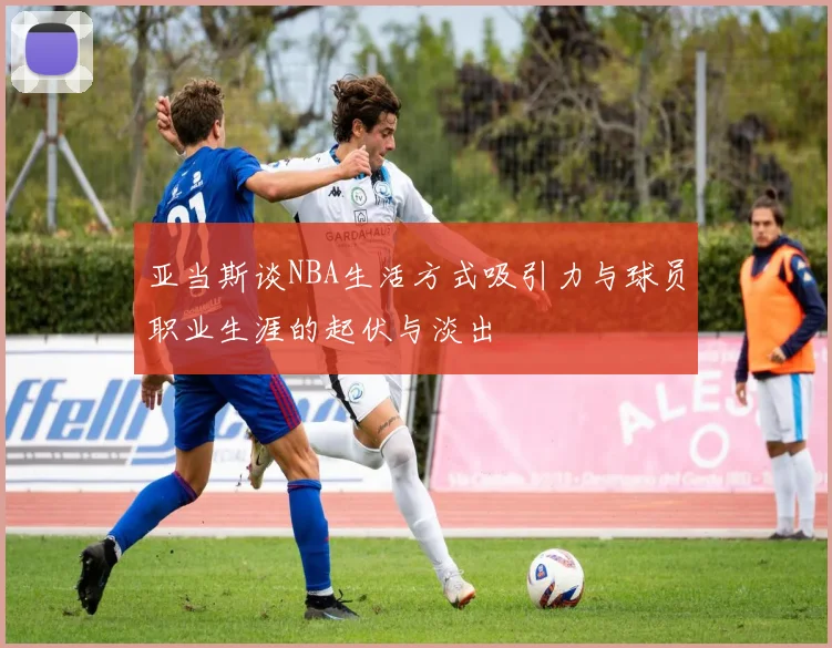 亚当斯谈NBA生活方式吸引力与球员职业生涯的起伏与淡出