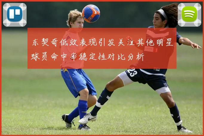 东契奇低效表现引发关注其他明星球员命中率稳定性对比分析