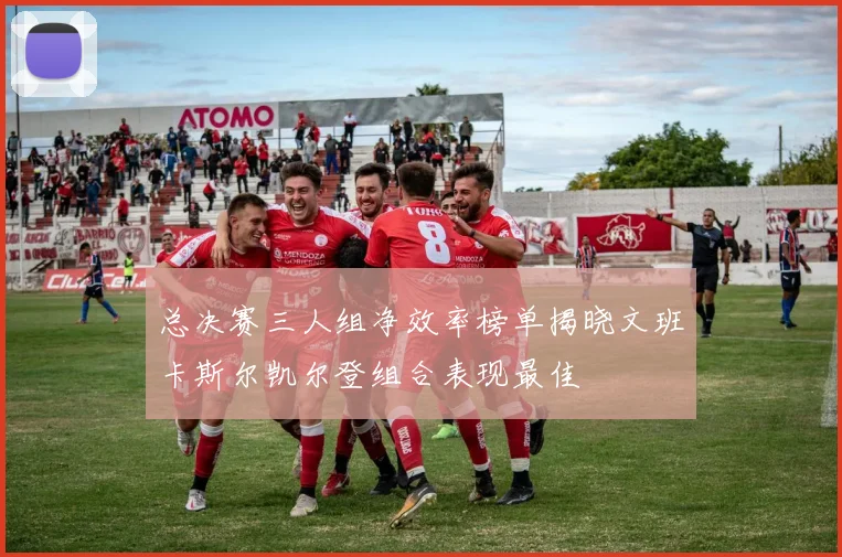 总决赛三人组净效率榜单揭晓文班卡斯尔凯尔登组合表现最佳