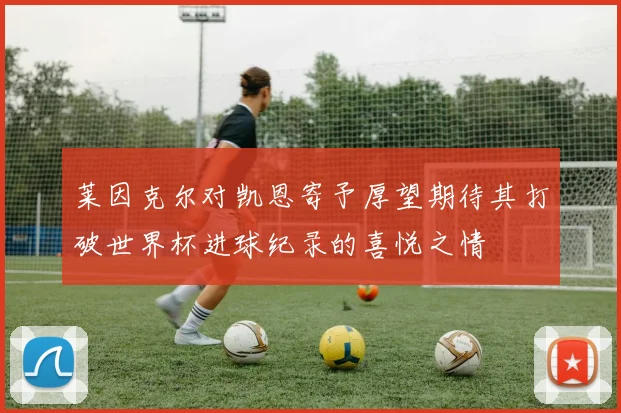 莱因克尔对凯恩寄予厚望期待其打破世界杯进球纪录的喜悦之情
