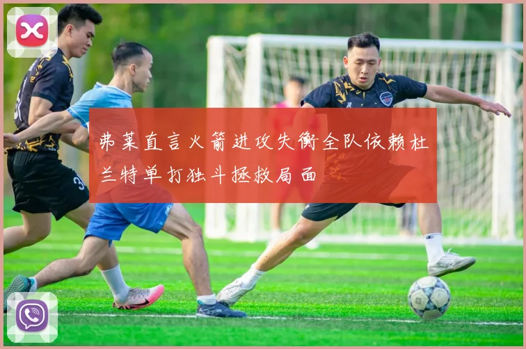 弗莱直言火箭进攻失衡全队依赖杜兰特单打独斗拯救局面