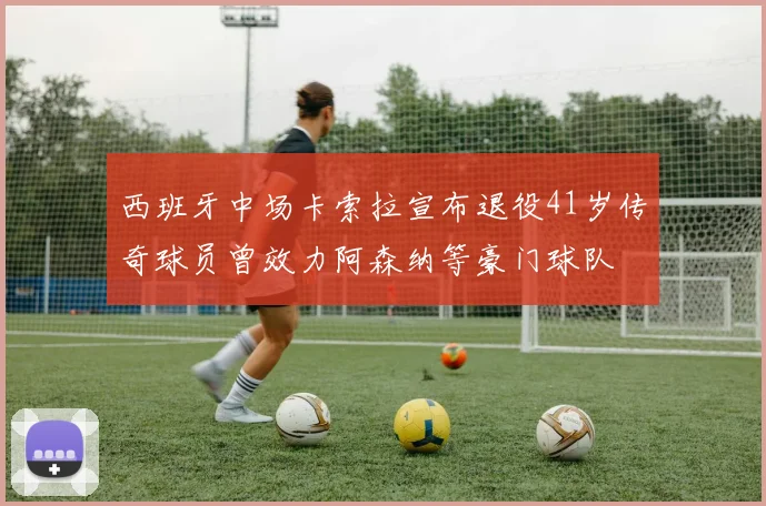 西班牙中场卡索拉宣布退役41岁传奇球员曾效力阿森纳等豪门球队