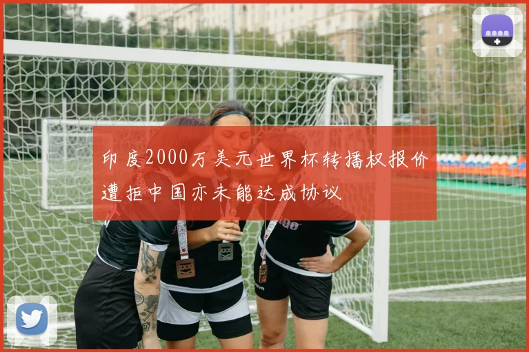 印度2000万美元世界杯转播权报价遭拒中国亦未能达成协议