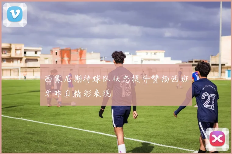 西蒙尼期待球队状态提升赞扬西班牙昨日精彩表现