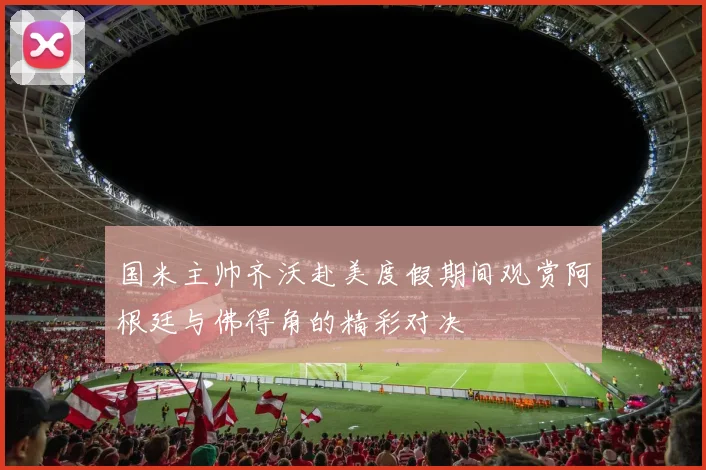 国米主帅齐沃赴美度假期间观赏阿根廷与佛得角的精彩对决