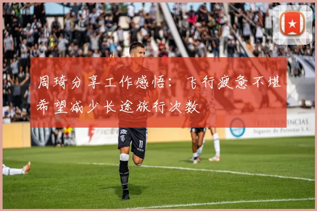 周琦分享工作感悟：飞行疲惫不堪希望减少长途旅行次数