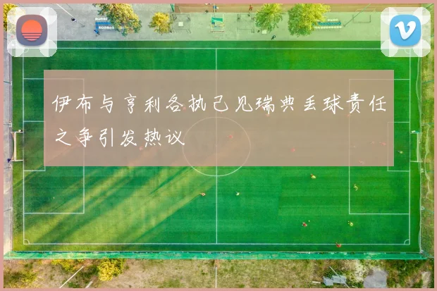 伊布与亨利各执己见瑞典丢球责任之争引发热议