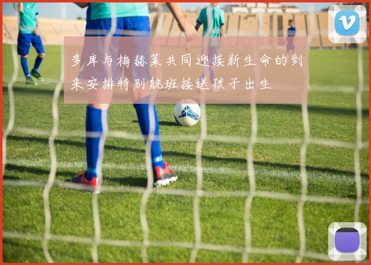 多库与梅赫莱共同迎接新生命的到来安排特别航班接送孩子出生