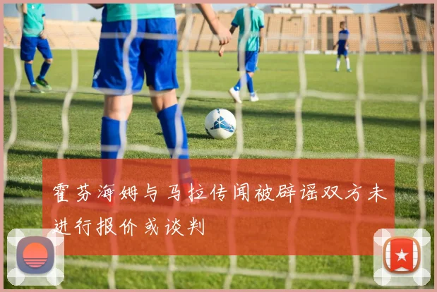 霍芬海姆与马拉传闻被辟谣双方未进行报价或谈判