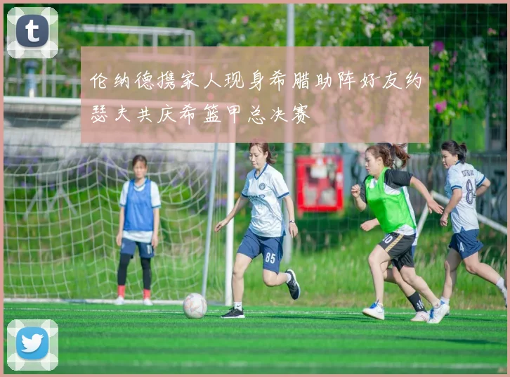 伦纳德携家人现身希腊助阵好友约瑟夫共庆希篮甲总决赛
