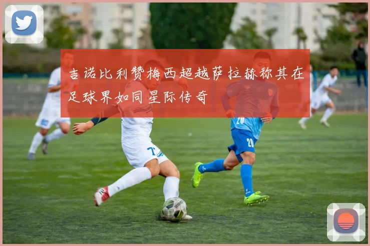 吉诺比利赞梅西超越萨拉赫称其在足球界如同星际传奇