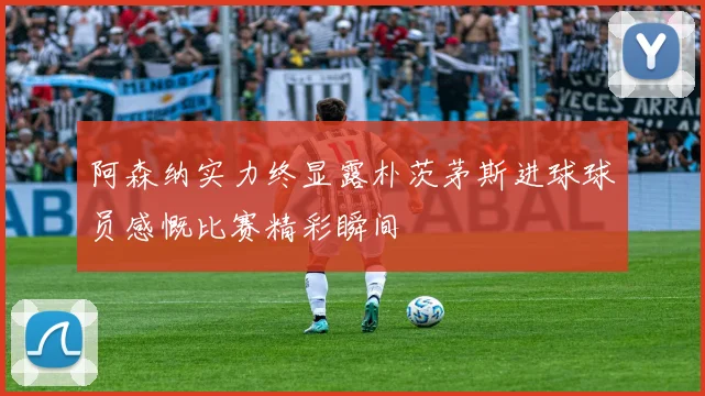 阿森纳实力终显露朴茨茅斯进球球员感慨比赛精彩瞬间
