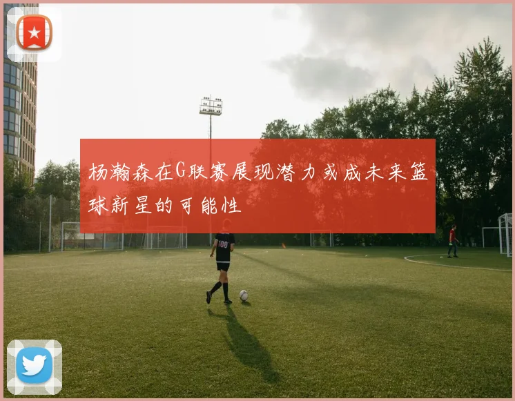 杨瀚森在G联赛展现潜力或成未来篮球新星的可能性