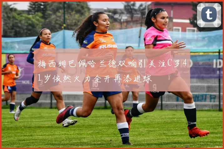 梅西姆巴佩哈兰德双响引关注C罗41岁依然火力全开再添进球