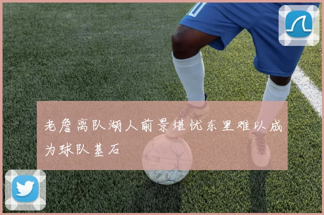老詹离队湖人前景堪忧东里难以成为球队基石