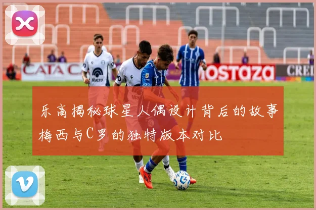 乐高揭秘球星人偶设计背后的故事梅西与C罗的独特版本对比