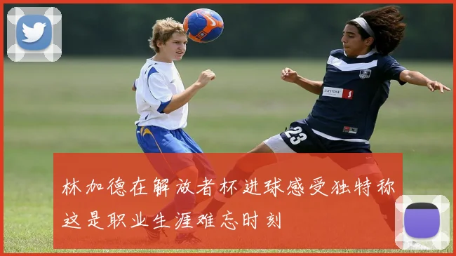 林加德在解放者杯进球感受独特称这是职业生涯难忘时刻