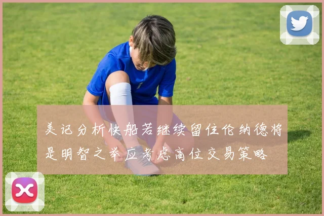 美记分析快船若继续留住伦纳德将是明智之举应考虑高位交易策略