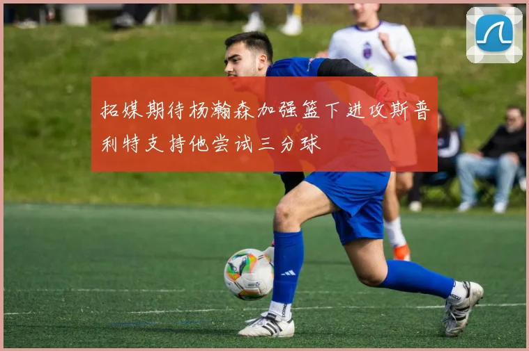拓媒期待杨瀚森加强篮下进攻斯普利特支持他尝试三分球
