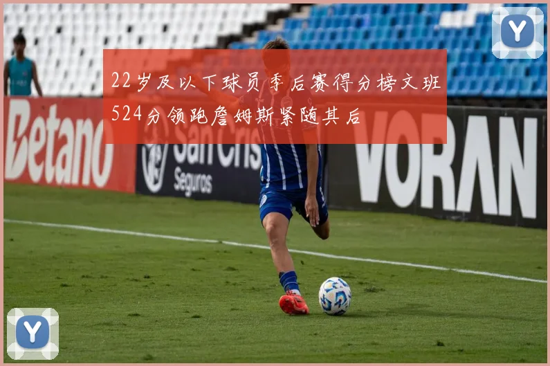 22岁及以下球员季后赛得分榜文班524分领跑詹姆斯紧随其后