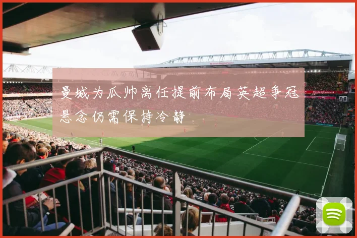 曼城为瓜帅离任提前布局英超争冠悬念仍需保持冷静